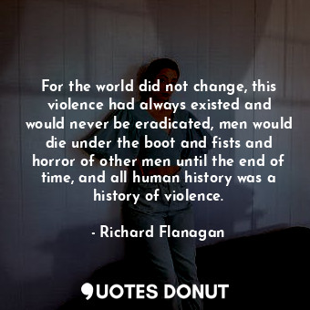 For the world did not change, this violence had always existed and would never be eradicated, men would die under the boot and fists and horror of other men until the end of time, and all human history was a history of violence.
