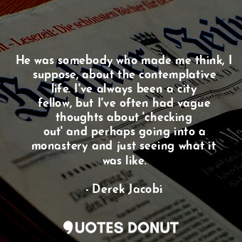 He was somebody who made me think, I suppose, about the contemplative life. I&#39;ve always been a city fellow, but I&#39;ve often had vague thoughts about &#39;checking out&#39; and perhaps going into a monastery and just seeing what it was like.