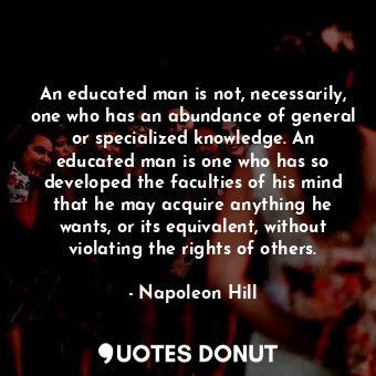 An educated man is not, necessarily, one who has an abundance of general or specialized knowledge. An educated man is one who has so developed the faculties of his mind that he may acquire anything he wants, or its equivalent, without violating the rights of others.