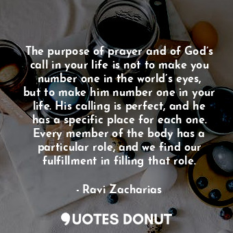 The purpose of prayer and of God’s call in your life is not to make you number one in the world’s eyes, but to make him number one in your life. His calling is perfect, and he has a specific place for each one. Every member of the body has a particular role, and we find our fulfillment in filling that role.