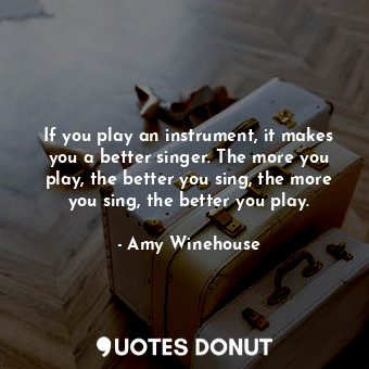 If you play an instrument, it makes you a better singer. The more you play, the better you sing, the more you sing, the better you play.