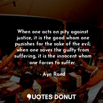 When one acts on pity against justice, it is the good whom one punishes for the sake of the evil; when one saves the guilty from suffering, it is the innocent whom one forces to suffer.