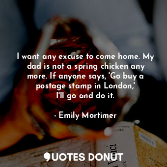  I want any excuse to come home. My dad is not a spring chicken any more. If anyo... - Emily Mortimer - Quotes Donut