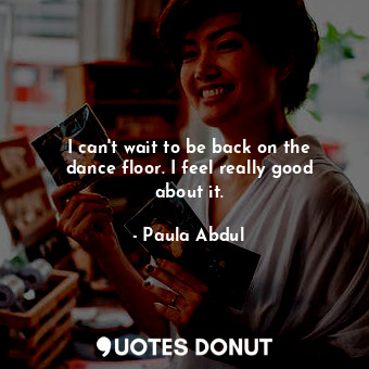  I can&#39;t wait to be back on the dance floor. I feel really good about it.... - Paula Abdul - Quotes Donut