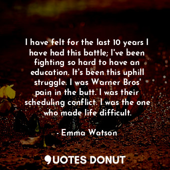 I have felt for the last 10 years I have had this battle; I&#39;ve been fighting so hard to have an education. It&#39;s been this uphill struggle. I was Warner Bros&#39; pain in the butt. I was their scheduling conflict. I was the one who made life difficult.