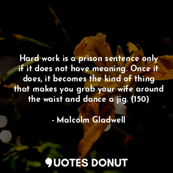 Hard work is a prison sentence only if it does not have meaning. Once it does, it becomes the kind of thing that makes you grab your wife around the waist and dance a jig. (150)
