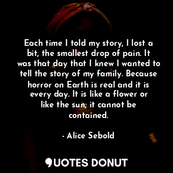 Each time I told my story, I lost a bit, the smallest drop of pain. It was that day that I knew I wanted to tell the story of my family. Because horror on Earth is real and it is every day. It is like a flower or like the sun; it cannot be contained.