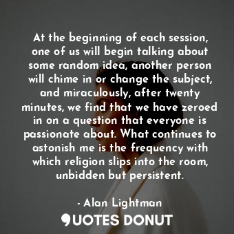 At the beginning of each session, one of us will begin talking about some random idea, another person will chime in or change the subject, and miraculously, after twenty minutes, we find that we have zeroed in on a question that everyone is passionate about. What continues to astonish me is the frequency with which religion slips into the room, unbidden but persistent.