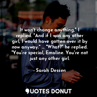 It won't change anything," I replied. "And if I was any other girl, I would have gotten over it by now anyway." ... "What?" he replied. "You're special, Emaline. You're not just any other girl.