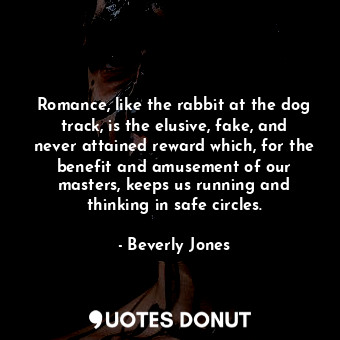 Romance, like the rabbit at the dog track, is the elusive, fake, and never attained reward which, for the benefit and amusement of our masters, keeps us running and thinking in safe circles.