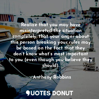 Realize that you may have misinterpreted the situation completely, that your anger about this person breaking your rules may be based on the fact that they don’t know what’s most important to you (even though you believe they should).