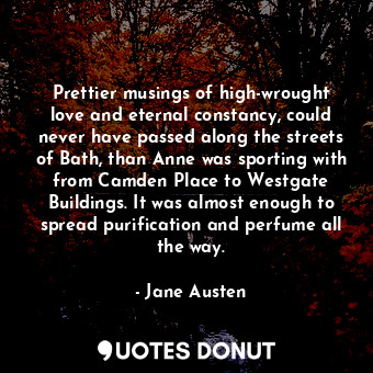 Prettier musings of high-wrought love and eternal constancy, could never have passed along the streets of Bath, than Anne was sporting with from Camden Place to Westgate Buildings. It was almost enough to spread purification and perfume all the way.