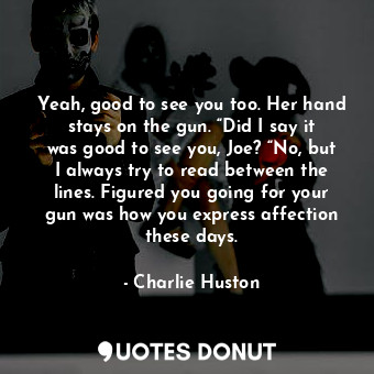 Yeah, good to see you too. Her hand stays on the gun. “Did I say it was good to see you, Joe? “No, but I always try to read between the lines. Figured you going for your gun was how you express affection these days.