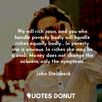 We will rich soon, and you who handle poverty badly will handle riches equally badly... In poverty she is envious. In riches she may be a snob. Money does not change the sickness, only the symptoms.
