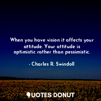 When you have vision it affects your attitude. Your attitude is optimistic rather than pessimistic.