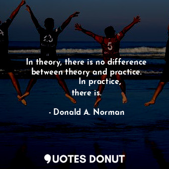 In theory, there is no difference between theory and practice.           In practice, there is.