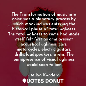 The Transformation of music into noise was a planetary process by which mankind was entering the historical phase of total ugliness. The total ugliness to come had made itself felt first as omnipresent acoustical ugliness: cars, motorcycles, electric guitars, drills, loudspeakers, sirens. The omnipresence of visual ugliness would soon follow.