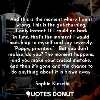 And this is the moment where I went wrong. This is the gut-churning, if-only instant. If I could go back in time, that's the moment I would march up to myself and say severely, "Poppy, priorities."   But you don't realize, do you? The moment happens, and you make your crucial mistake, and then it's gone and the chance to do anything about it is blown away.