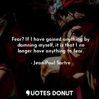 Fear? If I have gained anything by damning myself, it is that I no longer have anything to fear.