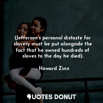 (Jefferson’s personal distaste for slavery must be put alongside the fact that he owned hundreds of slaves to the day he died).