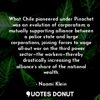 What Chile pioneered under Pinochet was an evolution of corporatism: a mutually supporting alliance between a police state and large corporations, joining forces to wage all-out war on the third power sector—the workers—thereby drastically increasing the alliance’s share of the national wealth.