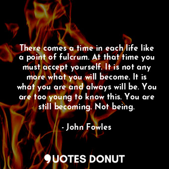 There comes a time in each life like a point of fulcrum. At that time you must accept yourself. It is not any more what you will become. It is what you are and always will be. You are too young to know this. You are still becoming. Not being.