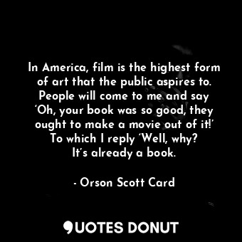 In America, film is the highest form of art that the public aspires to. People will come to me and say ‘Oh, your book was so good, they ought to make a movie out of it!’ To which I reply ‘Well, why? It’s already a book.