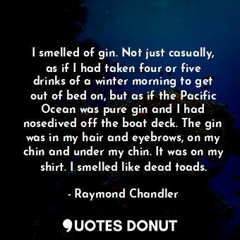 I smelled of gin. Not just casually, as if I had taken four or five drinks of a winter morning to get out of bed on, but as if the Pacific Ocean was pure gin and I had nosedived off the boat deck. The gin was in my hair and eyebrows, on my chin and under my chin. It was on my shirt. I smelled like dead toads.