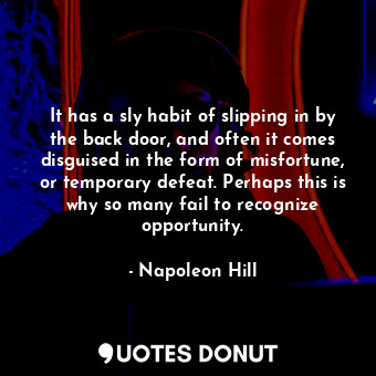 It has a sly habit of slipping in by the back door, and often it comes disguised in the form of misfortune, or temporary defeat. Perhaps this is why so many fail to recognize opportunity.