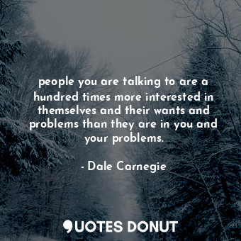 people you are talking to are a hundred times more interested in themselves and their wants and problems than they are in you and your problems.