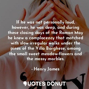 If he was not personally loud, however, he was deep, and during these closing days of the Roman May he knew a complacency that matched with slow irregular walks under the pines of the Villa Borghese, among the small sweet meadow-flowers and the mossy marbles.