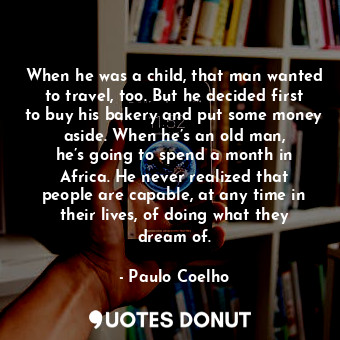 When he was a child, that man wanted to travel, too. But he decided first to buy his bakery and put some money aside. When he’s an old man, he’s going to spend a month in Africa. He never realized that people are capable, at any time in their lives, of doing what they dream of.