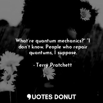 What’re quantum mechanics?” “I don’t know. People who repair quantums, I suppose.