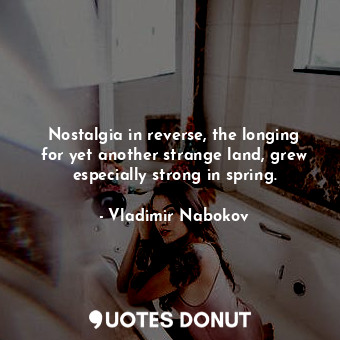 Nostalgia in reverse, the longing for yet another strange land, grew especially strong in spring.