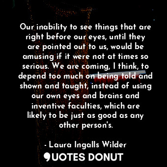 Our inability to see things that are right before our eyes, until they are pointed out to us, would be amusing if it were not at times so serious. We are coming, I think, to depend too much on being told and shown and taught, instead of using our own eyes and brains and inventive faculties, which are likely to be just as good as any other person's.