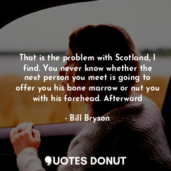 That is the problem with Scotland, I find. You never know whether the next person you meet is going to offer you his bone marrow or nut you with his forehead. Afterward