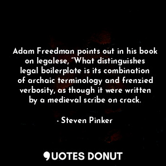 Adam Freedman points out in his book on legalese, “What distinguishes legal boilerplate is its combination of archaic terminology and frenzied verbosity, as though it were written by a medieval scribe on crack.