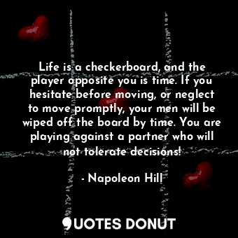 Life is a checkerboard, and the player opposite you is time. If you hesitate before moving, or neglect to move promptly, your men will be wiped off the board by time. You are playing against a partner who will not tolerate decisions!