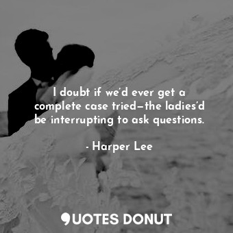  I doubt if we’d ever get a complete case tried—the ladies’d be interrupting to a... - Harper Lee - Quotes Donut