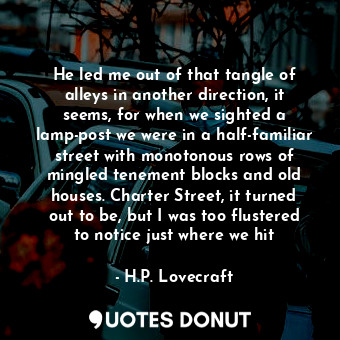 He led me out of that tangle of alleys in another direction, it seems, for when we sighted a lamp-post we were in a half-familiar street with monotonous rows of mingled tenement blocks and old houses. Charter Street, it turned out to be, but I was too flustered to notice just where we hit