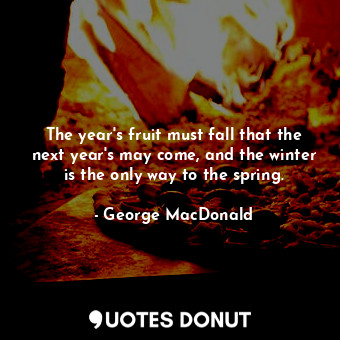 The year's fruit must fall that the next year's may come, and the winter is the only way to the spring.
