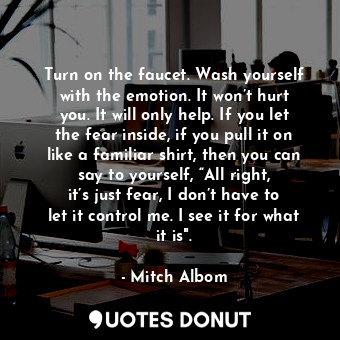 Turn on the faucet. Wash yourself with the emotion. It won’t hurt you. It will only help. If you let the fear inside, if you pull it on like a familiar shirt, then you can say to yourself, “All right, it’s just fear, I don’t have to let it control me. I see it for what it is".