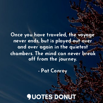 Once you have traveled, the voyage never ends, but is played out over and over again in the quietest chambers. The mind can never break off from the journey.