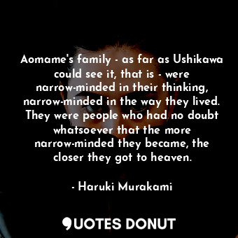 Aomame's family - as far as Ushikawa could see it, that is - were narrow-minded in their thinking, narrow-minded in the way they lived. They were people who had no doubt whatsoever that the more narrow-minded they became, the closer they got to heaven.