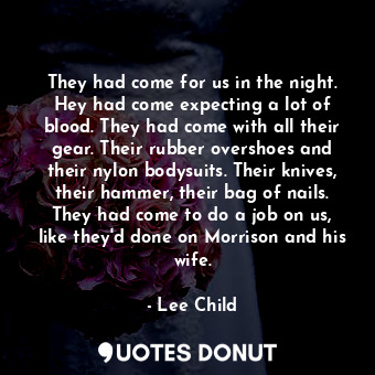 They had come for us in the night. Hey had come expecting a lot of blood. They had come with all their gear. Their rubber overshoes and their nylon bodysuits. Their knives, their hammer, their bag of nails. They had come to do a job on us, like they'd done on Morrison and his wife.