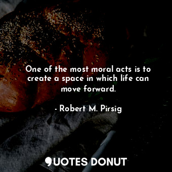One of the most moral acts is to create a space in which life can move forward.