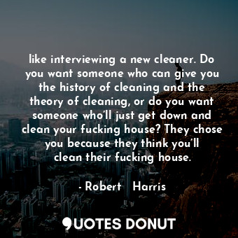 like interviewing a new cleaner. Do you want someone who can give you the history of cleaning and the theory of cleaning, or do you want someone who’ll just get down and clean your fucking house? They chose you because they think you’ll clean their fucking house.