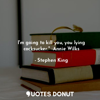 I'm going to kill you, you lying cocksucker." -Annie Wilks