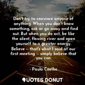 Don't try to convince anyone of anything. When you don't know something, ask or go away and find out. But when you do act, be like the silent, flowing river and open yourself to a greater energy. Believe -- that's what I said at our first meeting -- simply believe that you can.