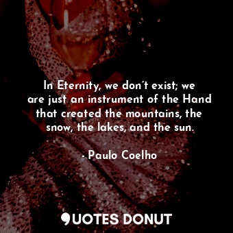 In Eternity, we don’t exist; we are just an instrument of the Hand that created the mountains, the snow, the lakes, and the sun.